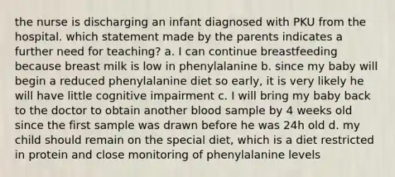 the nurse is discharging an infant diagnosed with PKU from the hospital. which statement made by the parents indicates a further need for teaching? a. I can continue breastfeeding because breast milk is low in phenylalanine b. since my baby will begin a reduced phenylalanine diet so early, it is very likely he will have little cognitive impairment c. I will bring my baby back to the doctor to obtain another blood sample by 4 weeks old since the first sample was drawn before he was 24h old d. my child should remain on the special diet, which is a diet restricted in protein and close monitoring of phenylalanine levels