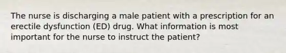 The nurse is discharging a male patient with a prescription for an erectile dysfunction (ED) drug. What information is most important for the nurse to instruct the patient?