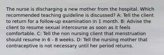 The nurse is discharging a new mother from the hospital. Which recommended teaching guideline is discussed? A: Tell the client to return for a follow-up examination in 1 month. B: Advise the client to resume sexual intercourse as soon as it feels comfortable. C: Tell the non nursing client that menstruation should resume in 6 - 8 weeks. D: Tell the nursing mother that contraceptive is not necessary until her period returns.