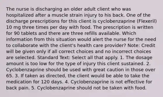 The nurse is discharging an older adult client who was hospitalized after a muscle strain injury to his back. One of the discharge prescriptions for this client is cyclobenzaprine (Flexeril) 10 mg three times per day with food. The prescription is written for 90 tablets and there are three refills available. Which information from this situation would alert the nurse for the need to collaborate with the client's health care provider? Note: Credit will be given only if all correct choices and no incorrect choices are selected. Standard Text: Select all that apply. 1. The dosage amount is too low for the type of injury this client sustained. 2. Cyclobenzaprine should be used with great caution in those over 65. 3. If taken as directed, the client would be able to take the medication for 120 days. 4. Cyclobenzaprine is not effective for back pain. 5. Cyclobenzaprine should not be taken with food.