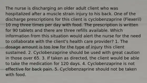 The nurse is discharging an older adult client who was hospitalized after a muscle strain injury to his back. One of the discharge prescriptions for this client is cyclobenzaprine (Flexeril) 10 mg three times per day with food. The prescription is written for 90 tablets and there are three refills available. Which information from this situation would alert the nurse for the need to collaborate with the client's health care provider? 1. The dosage amount is too low for the type of injury this client sustained. 2. Cyclobenzaprine should be used with great caution in those over 65. 3. If taken as directed, the client would be able to take the medication for 120 days. 4. Cyclobenzaprine is not effective for back pain. 5. Cyclobenzaprine should not be taken with food.