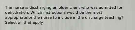 The nurse is discharging an older client who was admitted for dehydration. Which instructions would be the most appropriatefor the nurse to include in the discharge teaching? Select all that apply.