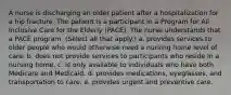 A nurse is discharging an older patient after a hospitalization for a hip fracture. The patient is a participant in a Program for All Inclusive Care for the Elderly (PACE). The nurse understands that a PACE program: (Select all that apply.) a. provides services to older people who would otherwise need a nursing home level of care. b. does not provide services to participants who reside in a nursing home. c. is only available to individuals who have both Medicare and Medicaid. d. provides medications, eyeglasses, and transportation to care. e. provides urgent and preventive care.