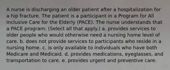 A nurse is discharging an older patient after a hospitalization for a hip fracture. The patient is a participant in a Program for All Inclusive Care for the Elderly (PACE). The nurse understands that a PACE program: (Select all that apply.) a. provides services to older people who would otherwise need a nursing home level of care. b. does not provide services to participants who reside in a nursing home. c. is only available to individuals who have both Medicare and Medicaid. d. provides medications, eyeglasses, and transportation to care. e. provides urgent and preventive care.