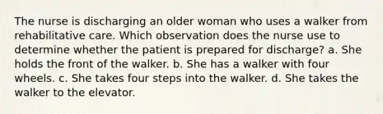 The nurse is discharging an older woman who uses a walker from rehabilitative care. Which observation does the nurse use to determine whether the patient is prepared for discharge? a. She holds the front of the walker. b. She has a walker with four wheels. c. She takes four steps into the walker. d. She takes the walker to the elevator.