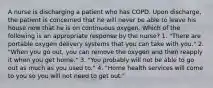 A nurse is discharging a patient who has COPD. Upon discharge, the patient is concerned that he will never be able to leave his house now that he is on continuous oxygen. Which of the following is an appropriate response by the nurse? 1. "There are portable oxygen delivery systems that you can take with you." 2. "When you go out, you can remove the oxygen and then reapply it when you get home." 3. "You probably will not be able to go out as much as you used to." 4. "Home health services will come to you so you will not need to get out."