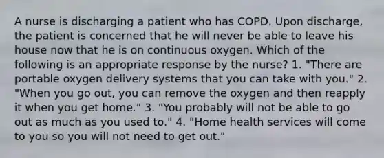 A nurse is discharging a patient who has COPD. Upon discharge, the patient is concerned that he will never be able to leave his house now that he is on continuous oxygen. Which of the following is an appropriate response by the nurse? 1. "There are portable oxygen delivery systems that you can take with you." 2. "When you go out, you can remove the oxygen and then reapply it when you get home." 3. "You probably will not be able to go out as much as you used to." 4. "Home health services will come to you so you will not need to get out."