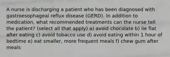 A nurse is discharging a patient who has been diagnosed with gastroesophageal reflux disease (GERD). In addition to medication, what recommended treatments can the nurse tell the patient? (select all that apply) a) avoid chocolate b) lie flat after eating c) avoid tobacco use d) avoid eating within 1 hour of bedtime e) eat smaller, more frequent meals f) chew gum after meals