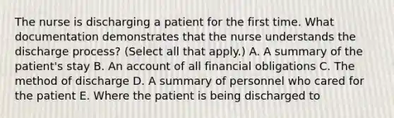 The nurse is discharging a patient for the first time. What documentation demonstrates that the nurse understands the discharge process? (Select all that apply.) A. A summary of the patient's stay B. An account of all financial obligations C. The method of discharge D. A summary of personnel who cared for the patient E. Where the patient is being discharged to