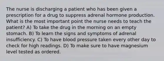 The nurse is discharging a patient who has been given a prescription for a drug to suppress adrenal hormone production. What is the most important point the nurse needs to teach the patient? A) To take the drug in the morning on an empty stomach. B) To learn the signs and symptoms of adrenal insufficiency. C) To have blood pressure taken every other day to check for high readings. D) To make sure to have magnesium level tested as ordered.