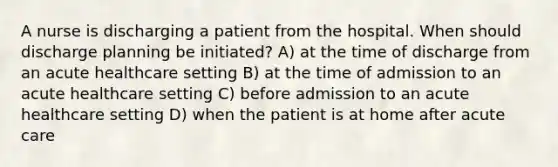 A nurse is discharging a patient from the hospital. When should discharge planning be initiated? A) at the time of discharge from an acute healthcare setting B) at the time of admission to an acute healthcare setting C) before admission to an acute healthcare setting D) when the patient is at home after acute care