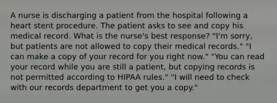 A nurse is discharging a patient from the hospital following a heart stent procedure. The patient asks to see and copy his medical record. What is the nurse's best response? "I'm sorry, but patients are not allowed to copy their medical records." "I can make a copy of your record for you right now." "You can read your record while you are still a patient, but copying records is not permitted according to HIPAA rules." "I will need to check with our records department to get you a copy."