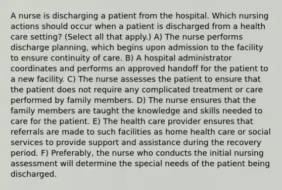 A nurse is discharging a patient from the hospital. Which nursing actions should occur when a patient is discharged from a health care setting? (Select all that apply.) A) The nurse performs discharge planning, which begins upon admission to the facility to ensure continuity of care. B) A hospital administrator coordinates and performs an approved handoff for the patient to a new facility. C) The nurse assesses the patient to ensure that the patient does not require any complicated treatment or care performed by family members. D) The nurse ensures that the family members are taught the knowledge and skills needed to care for the patient. E) The health care provider ensures that referrals are made to such facilities as home health care or social services to provide support and assistance during the recovery period. F) Preferably, the nurse who conducts the initial nursing assessment will determine the special needs of the patient being discharged.