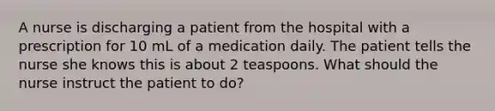 A nurse is discharging a patient from the hospital with a prescription for 10 mL of a medication daily. The patient tells the nurse she knows this is about 2 teaspoons. What should the nurse instruct the patient to do?