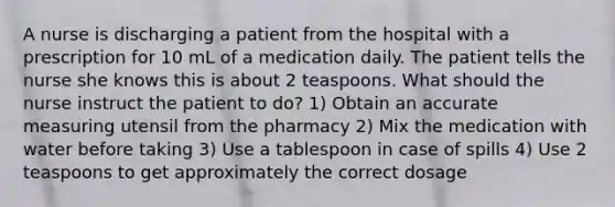 A nurse is discharging a patient from the hospital with a prescription for 10 mL of a medication daily. The patient tells the nurse she knows this is about 2 teaspoons. What should the nurse instruct the patient to do? 1) Obtain an accurate measuring utensil from the pharmacy 2) Mix the medication with water before taking 3) Use a tablespoon in case of spills 4) Use 2 teaspoons to get approximately the correct dosage