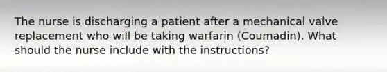 The nurse is discharging a patient after a mechanical valve replacement who will be taking warfarin (Coumadin). What should the nurse include with the instructions?