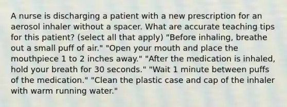 A nurse is discharging a patient with a new prescription for an aerosol inhaler without a spacer. What are accurate teaching tips for this patient? (select all that apply) "Before inhaling, breathe out a small puff of air." "Open your mouth and place the mouthpiece 1 to 2 inches away." "After the medication is inhaled, hold your breath for 30 seconds." "Wait 1 minute between puffs of the medication." "Clean the plastic case and cap of the inhaler with warm running water."