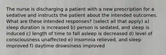 The nurse is discharging a patient with a new prescription for a sedative and instructs the patient about the intended outcomes. What are these intended responses? (select all that apply) a) sleep duration is increased b) person is sedated, and sleep is induced c) length of time to fall asleep is decreased d) level of consciousness unaffected e) insomnia relieved, and sleep improved f) daytime drowsiness improved