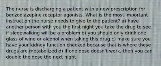 The nurse is discharging a patient with a new prescription for benzodiazepine receptor agonists. What is the most important instruction the nurse needs to give to the patient? a) have another person with you the first night you take the drug to see if sleepwalking will be a problem b) you should only drink one glass of wine or alcohol when taking this drug c) make sure you have your kidney function checked because that is where these drugs are metabolized d) if one dose doesn't work, then you can double the dose the next night