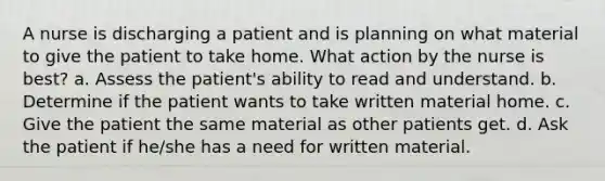 A nurse is discharging a patient and is planning on what material to give the patient to take home. What action by the nurse is best? a. Assess the patient's ability to read and understand. b. Determine if the patient wants to take written material home. c. Give the patient the same material as other patients get. d. Ask the patient if he/she has a need for written material.