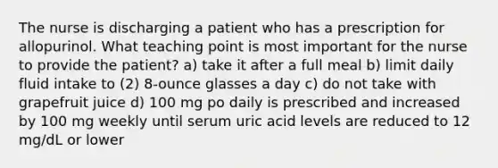 The nurse is discharging a patient who has a prescription for allopurinol. What teaching point is most important for the nurse to provide the patient? a) take it after a full meal b) limit daily fluid intake to (2) 8-ounce glasses a day c) do not take with grapefruit juice d) 100 mg po daily is prescribed and increased by 100 mg weekly until serum uric acid levels are reduced to 12 mg/dL or lower