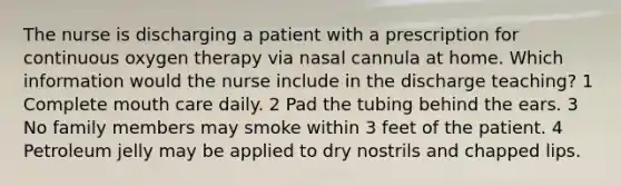 The nurse is discharging a patient with a prescription for continuous oxygen therapy via nasal cannula at home. Which information would the nurse include in the discharge teaching? 1 Complete mouth care daily. 2 Pad the tubing behind the ears. 3 No family members may smoke within 3 feet of the patient. 4 Petroleum jelly may be applied to dry nostrils and chapped lips.