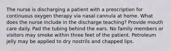 The nurse is discharging a patient with a prescription for continuous oxygen therapy via nasal cannula at home. What does the nurse include in the discharge teaching? Provide mouth care daily. Pad the tubing behind the ears. No family members or visitors may smoke within three feet of the patient. Petroleum jelly may be applied to dry nostrils and chapped lips.