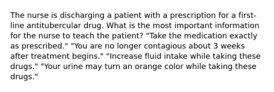 The nurse is discharging a patient with a prescription for a first-line antitubercular drug. What is the most important information for the nurse to teach the patient? "Take the medication exactly as prescribed." "You are no longer contagious about 3 weeks after treatment begins." "Increase fluid intake while taking these drugs." "Your urine may turn an orange color while taking these drugs."