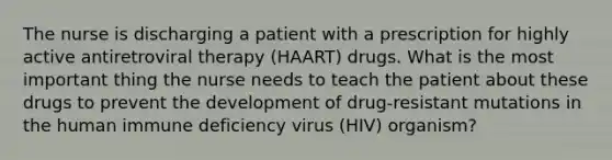 The nurse is discharging a patient with a prescription for highly active antiretroviral therapy (HAART) drugs. What is the most important thing the nurse needs to teach the patient about these drugs to prevent the development of drug-resistant mutations in the human immune deficiency virus (HIV) organism?