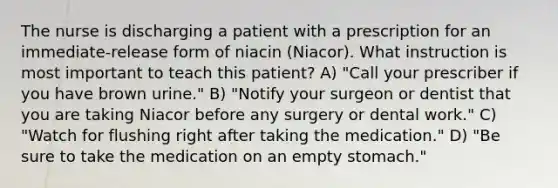 The nurse is discharging a patient with a prescription for an immediate-release form of niacin (Niacor). What instruction is most important to teach this patient? A) "Call your prescriber if you have brown urine." B) "Notify your surgeon or dentist that you are taking Niacor before any surgery or dental work." C) "Watch for flushing right after taking the medication." D) "Be sure to take the medication on an empty stomach."