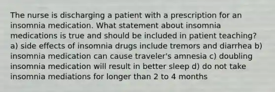 The nurse is discharging a patient with a prescription for an insomnia medication. What statement about insomnia medications is true and should be included in patient teaching? a) side effects of insomnia drugs include tremors and diarrhea b) insomnia medication can cause traveler's amnesia c) doubling insomnia medication will result in better sleep d) do not take insomnia mediations for longer than 2 to 4 months