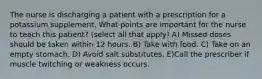 The nurse is discharging a patient with a prescription for a potassium supplement. What points are important for the nurse to teach this patient? (select all that apply) A) Missed doses should be taken within 12 hours. B) Take with food. C) Take on an empty stomach. D) Avoid salt substitutes. E)Call the prescriber if muscle twitching or weakness occurs.