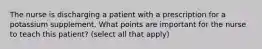 The nurse is discharging a patient with a prescription for a potassium supplement. What points are important for the nurse to teach this patient? (select all that apply)