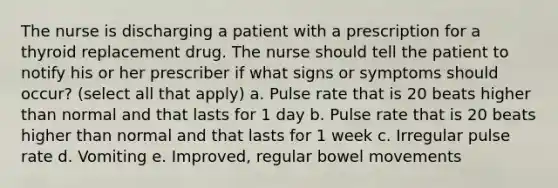 The nurse is discharging a patient with a prescription for a thyroid replacement drug. The nurse should tell the patient to notify his or her prescriber if what signs or symptoms should occur? (select all that apply) a. Pulse rate that is 20 beats higher than normal and that lasts for 1 day b. Pulse rate that is 20 beats higher than normal and that lasts for 1 week c. Irregular pulse rate d. Vomiting e. Improved, regular bowel movements