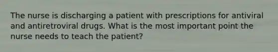 The nurse is discharging a patient with prescriptions for antiviral and antiretroviral drugs. What is the most important point the nurse needs to teach the patient?