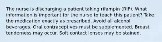 The nurse is discharging a patient taking rifampin (RIF). What information is important for the nurse to teach this patient? Take the medication exactly as prescribed. Avoid all alcohol beverages. Oral contraceptives must be supplemented. Breast tenderness may occur. Soft contact lenses may be stained.