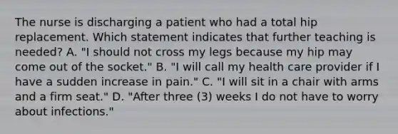 The nurse is discharging a patient who had a total hip replacement. Which statement indicates that further teaching is needed? A. "I should not cross my legs because my hip may come out of the socket." B. "I will call my health care provider if I have a sudden increase in pain." C. "I will sit in a chair with arms and a firm seat." D. "After three (3) weeks I do not have to worry about infections."