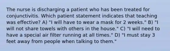 The nurse is discharging a patient who has been treated for conjunctivitis. Which patient statement indicates that teaching was effective? A) "I will have to wear a mask for 2 weeks." B) "I will not share towels with others in the house." C) "I will need to have a special air filter running at all times." D) "I must stay 3 feet away from people when talking to them."