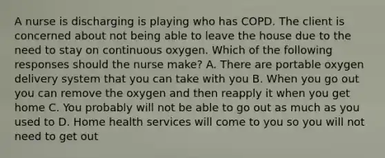 A nurse is discharging is playing who has COPD. The client is concerned about not being able to leave the house due to the need to stay on continuous oxygen. Which of the following responses should the nurse make? A. There are portable oxygen delivery system that you can take with you B. When you go out you can remove the oxygen and then reapply it when you get home C. You probably will not be able to go out as much as you used to D. Home health services will come to you so you will not need to get out