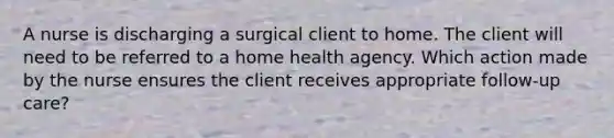 A nurse is discharging a surgical client to home. The client will need to be referred to a home health agency. Which action made by the nurse ensures the client receives appropriate follow-up care?