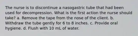 The nurse is to discontinue a nasogastric tube that had been used for decompression. What is the first action the nurse should take? a. Remove the tape from the nose of the client. b. Withdraw the tube gently for 6 to 8 inches. c. Provide oral hygiene. d. Flush with 10 mL of water.