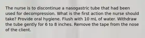 The nurse is to discontinue a nasogastric tube that had been used for decompression. What is the first action the nurse should take? Provide oral hygiene. Flush with 10 mL of water. Withdraw the tube gently for 6 to 8 inches. Remove the tape from the nose of the client.