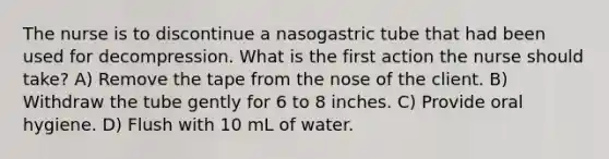 The nurse is to discontinue a nasogastric tube that had been used for decompression. What is the first action the nurse should take? A) Remove the tape from the nose of the client. B) Withdraw the tube gently for 6 to 8 inches. C) Provide oral hygiene. D) Flush with 10 mL of water.