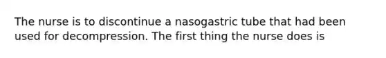 The nurse is to discontinue a nasogastric tube that had been used for decompression. The first thing the nurse does is