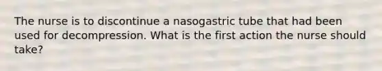 The nurse is to discontinue a nasogastric tube that had been used for decompression. What is the first action the nurse should take?