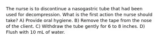 The nurse is to discontinue a nasogastric tube that had been used for decompression. What is the first action the nurse should take? A) Provide oral hygiene. B) Remove the tape from the nose of the client. C) Withdraw the tube gently for 6 to 8 inches. D) Flush with 10 mL of water.