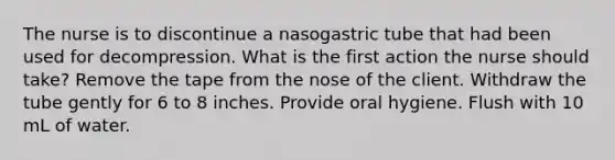 The nurse is to discontinue a nasogastric tube that had been used for decompression. What is the first action the nurse should take? Remove the tape from the nose of the client. Withdraw the tube gently for 6 to 8 inches. Provide oral hygiene. Flush with 10 mL of water.