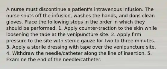 A nurse must discontinue a patient's intravenous infusion. The nurse shuts off the infusion, washes the hands, and dons clean gloves. Place the following steps in the order in which they should be performed. 1. Apply counter-traction to the skin while loosening the tape at the venipuncture site. 2. Apply firm pressure to the site with sterile gauze for two to three minutes. 3. Apply a sterile dressing with tape over the venipuncture site. 4. Withdraw the needle/catheter along the line of insertion. 5. Examine the end of the needle/catheter.