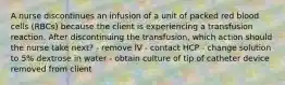 A nurse discontinues an infusion of a unit of packed red blood cells (RBCs) because the client is experiencing a transfusion reaction. After discontinuing the transfusion, which action should the nurse take next? - remove IV - contact HCP - change solution to 5% dextrose in water - obtain culture of tip of catheter device removed from client