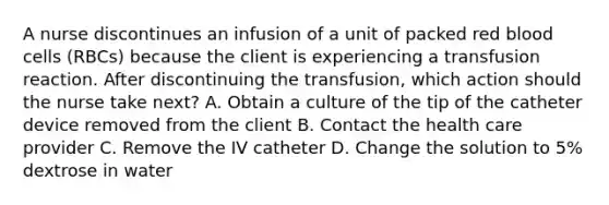 A nurse discontinues an infusion of a unit of packed red blood cells (RBCs) because the client is experiencing a transfusion reaction. After discontinuing the transfusion, which action should the nurse take next? A. Obtain a culture of the tip of the catheter device removed from the client B. Contact the health care provider C. Remove the IV catheter D. Change the solution to 5% dextrose in water